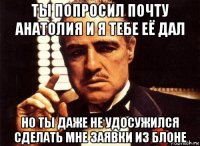 ты попросил почту анатолия и я тебе её дал но ты даже не удосужился сделать мне заявки из блоне