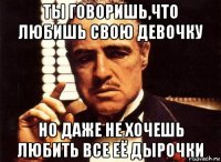 ты говоришь,что любишь свою девочку но даже не хочешь любить все её дырочки