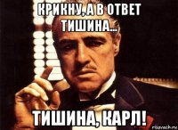 крикну, а в ответ тишина... тишина, карл!