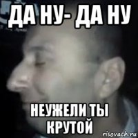 да ну- да ну неужели ты крутой