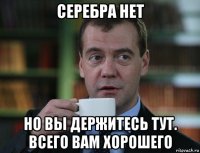 серебра нет но вы держитесь тут. всего вам хорошего