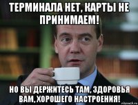 терминала нет, карты не принимаем! но вы держитесь там, здоровья вам, хорошего настроения!