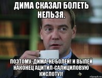 дима сказал болеть нельзя. поэтому, дима, не болей! и выпей наконец ацитил-салициловую кислоту)!