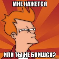 мне кажется или ты не боишся?