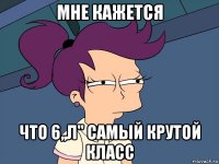 мне кажется что 6,,л'' самый крутой класс