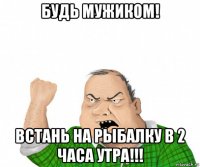 будь мужиком! встань на рыбалку в 2 часа утра!!!