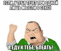 если, у тебя течет при одной лишь мысли о сексе я еду к тебе, блеать!