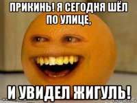 прикинь! я сегодня шёл по улице, и увидел жигуль!