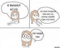 о вышел кс:го но они создали там мм а в контр страйк сурс его нету не надо так