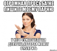 огромная просьба!не пишите моему парню у него сумасшедшая девушка,которая может отхуярить