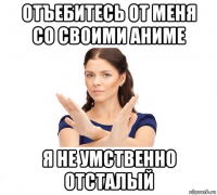 отъебитесь от меня со своими аниме я не умственно отсталый