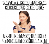 убедительная просьба не игнорте меня в лс лучше сразу скажите что вам похуй на меня