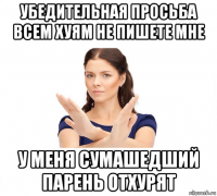 убедительная просьба всем хуям не пишете мне у меня сумашедший парень отхурят