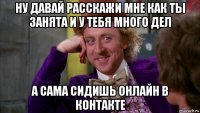 ну давай расскажи мне как ты занята и у тебя много дел а сама сидишь онлайн в контакте