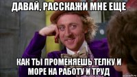 давай, расскажи мне еще как ты променяешь телку и море на работу и труд