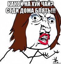 какой на хуй чай? стди дома блять!!! 