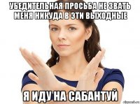 убедительная просьба не звать меня никуда в эти выходные я иду на сабантуй