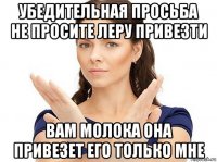 убедительная просьба не просите леру привезти вам молока она привезет его только мне