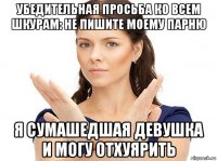 убедительная просьба ко всем шкурам: не пишите моему парню я сумашедшая девушка и могу отхуярить