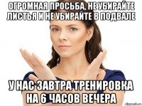 огромная просьба, не убирайте листья и не убирайте в подвале у нас завтра тренировка на 6 часов вечера