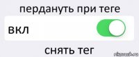 пердануть при теге вкл снять тег