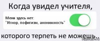 Когда увидел учителя, Меня здесь нет:
"Игнор, пофигизм, анонимность" которого терпеть не можешь..