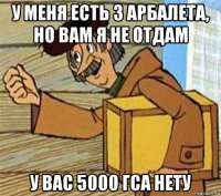 у меня есть 3 арбалета, но вам я не отдам у вас 5000 гса нету