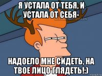 я устала от тебя, и устала от себя- надоело мне сидеть, на твое лицо глядеть!:)