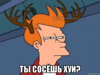  ты сосёшь хуи?