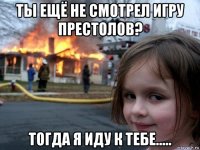 ты ещё не смотрел игру престолов? тогда я иду к тебе.....