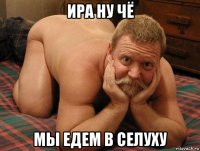 ира ну чё мы едем в селуху