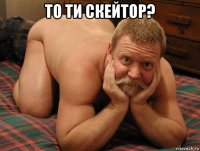 то ти скейтор? 