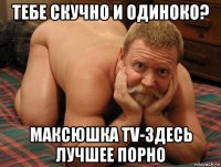 тебе скучно и одиноко? максюшка tv-здесь лучшее порно