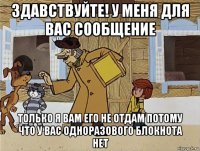 здавствуйте! у меня для вас сообщение только я вам его не отдам потому что у вас одноразового блокнота нет