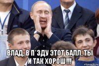  влад, в п*зду этот балл, ты и так хорош!!!