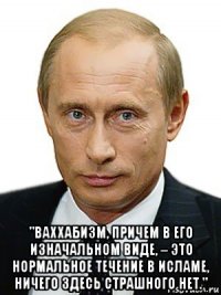  "ваххабизм, причем в его изначальном виде, – это нормальное течение в исламе, ничего здесь страшного нет."