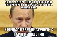 но нам не нужно, чтобы они постоянно вмешивались в наши дела, указывали, как нам жить и мешали европе строить с нами отношения