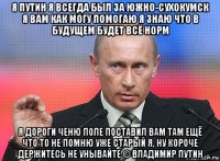 я путин я всегда был за южно-сухокумск я вам как могу помогаю я знаю что в будущем будет всё норм я дороги ченю поле поставил вам там ещё что то не помню уже старый я, ну короче держитесь не унывайте © владимир путин