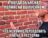 я, когда объяснял полине на выпускном что не нужно переодевать платье в ресторан