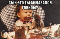 сын это ты абмазался говном? 