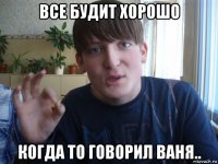 все будит хорошо когда то говорил ваня..