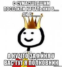 с сумасшедшим поселили начальник б..... он о......... а ну что за х.йня у вас тут я полковник