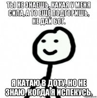 ты не знаешь, какая у меня сила, а то ещё подгоришь, не дай бог. я катаю в доту, но не знаю, когда я испекусь.