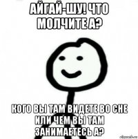 айгай-шу! что молчите а? кого вы там видете во сне или чем вы там занимаетесь а?