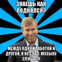 знаешь как поднялся? между одной работой и другой, я не спал. музыку слушал!!