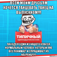 всем моим друзьям хочется танцевать танец на выпускном!!! паходу я один из нашего класса нормальный человек, который уже всё понимает и спрашивает ну нахрена???