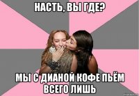 насть, вы где? мы с дианой кофе пьём всего лишь