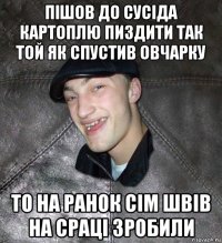 пішов до сусіда картоплю пиздити так той як спустив овчарку то на ранок сім швів на сраці зробили