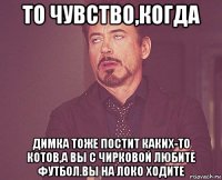 то чувство,когда димка тоже постит каких-то котов,а вы с чирковой любите футбол.вы на локо ходите