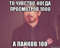 то чувство, когда просмотров 1000 а лайков 100